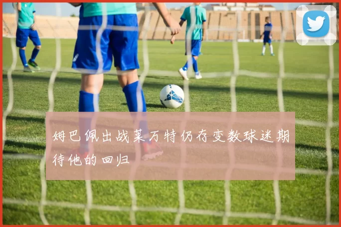 姆巴佩出战莱万特仍存变数球迷期待他的回归