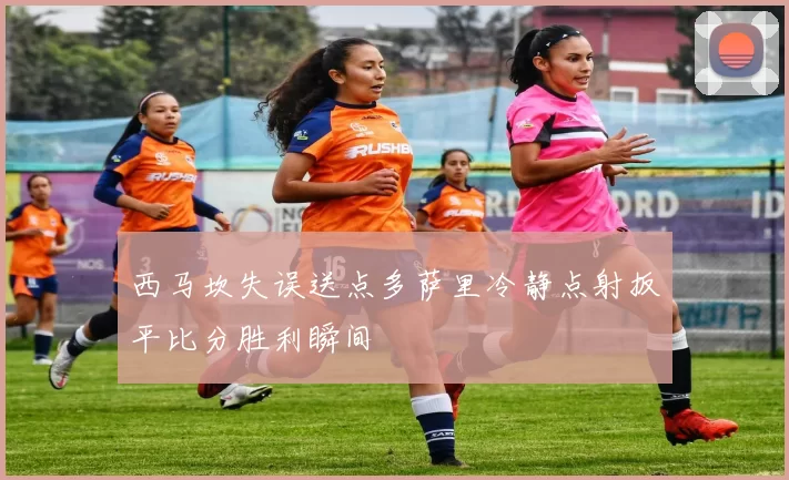 西马坎失误送点多萨里冷静点射扳平比分胜利瞬间
