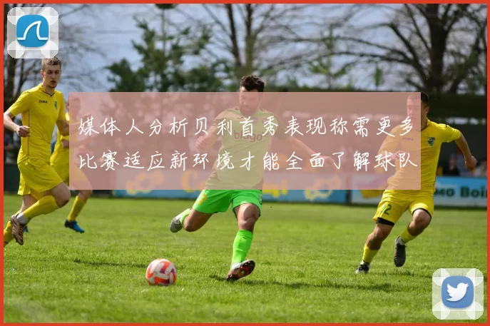 媒体人分析贝利首秀表现称需更多比赛适应新环境才能全面了解球队