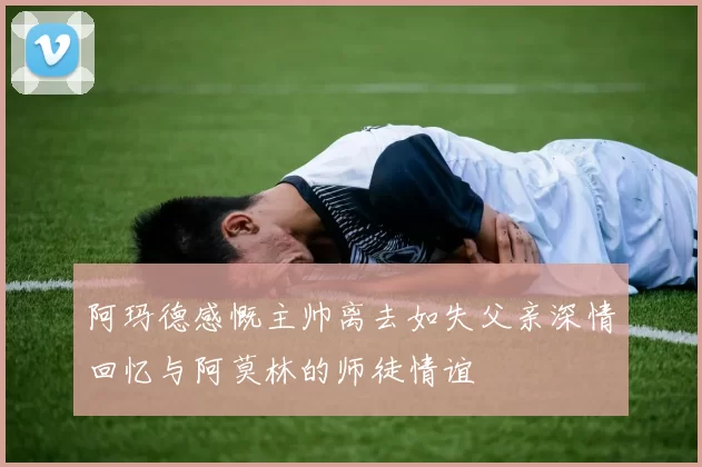 阿玛德感慨主帅离去如失父亲深情回忆与阿莫林的师徒情谊